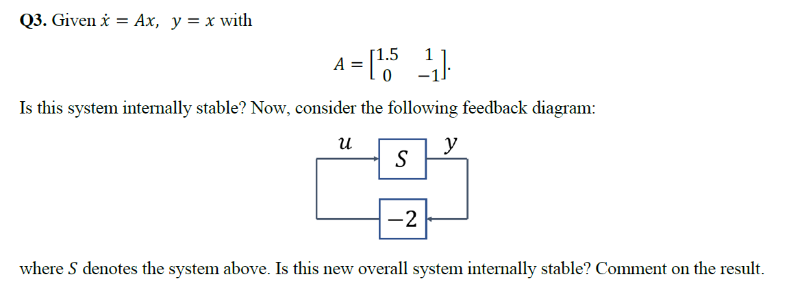 Q3. Given i = Ax, y = x with
A = [5
%3D
Is this system internally stable? Now, consider the following feedback diagram:
y
S
-2
where S denotes the system above. Is this new overall system internally stable? Comment on the result.
