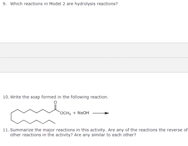 9. Which reactions in Model 2 are hydrolysis reactions?
10. Write the soap formed in the following reaction.
OCH3 + NaOH
11. Summarize the major reactions in this activity. Are any of the reactions the reverse of
other reactions in the activity? Are any similar to each other?