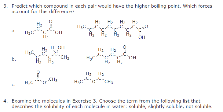 3. Predict which compound in each pair would have the higher boiling point. Which forces
account for this difference?
H₂
C
H2 H2 H2 H₂
C'
a.
H3C 'C' OH
H₂
H2 H₂ H₂
OH
H₂
H₂
H OH
H2 H2
H3C
C-CH3
O=C
H3C
OH
b.
H2 H2
H2 H2
H2
H2
CH3
H3C
CH3
H3C
C.
4. Examine the molecules in Exercise 3. Choose the term from the following list that
describes the solubility of each molecule in water: soluble, slightly soluble, not soluble.