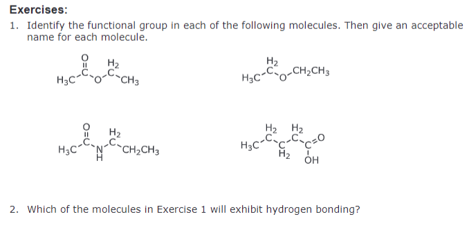 Exercises:
1. Identify the functional group in each of the following molecules. Then give an acceptable
name for each molecule.
H₂
H3C
C-CH3
H₂
H3C-CO-CH2CH3
H₂
H₂
H₂
H3CC-CO
H₂
OH
H3C-NC-CH2CH3
2. Which of the molecules in Exercise 1 will exhibit hydrogen bonding?