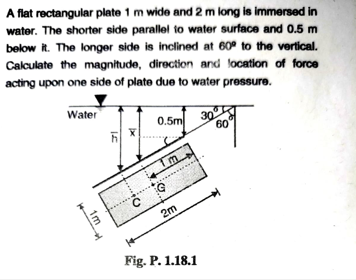 A flat rectangular plate 1 m wide and 2 m iong is immersed in
water. The shorter side parallel to water surface and 0.5 m
below it. The longer side is inclined at 60° to the vertical.
Calculate the magnitude, direction and location of force
acting upon one side of plate due to water pressure.
Water
0.5m
30
60
m.
2m
Fig. P. 1.18.1
1m
