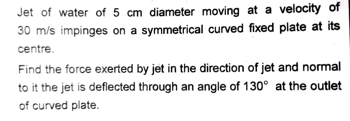 Jet of water of 5 cm diameter moving at a velocity of
30 m/s impinges on a symmetrical curved fixed plate at its
centre.
Find the force exerted by jet in the direction of jet and normal
to it the jet is deflected through an angle of 130° at the outlet
of curved plate.
