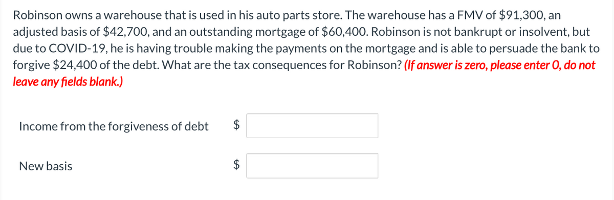 Robinson owns a warehouse that is used in his auto parts store. The warehouse has a FMV of $91,300, an
adjusted basis of $42,700, and an outstanding mortgage of $60,400. Robinson is not bankrupt or insolvent, but
due to COVID-19, he is having trouble making the payments on the mortgage and is able to persuade the bank to
forgive $24,400 of the debt. What are the tax consequences for Robinson? (If answer is zero, please enter O, do not
leave any fields blank.)
Income from the forgiveness of debt
New basis
$
tA
$