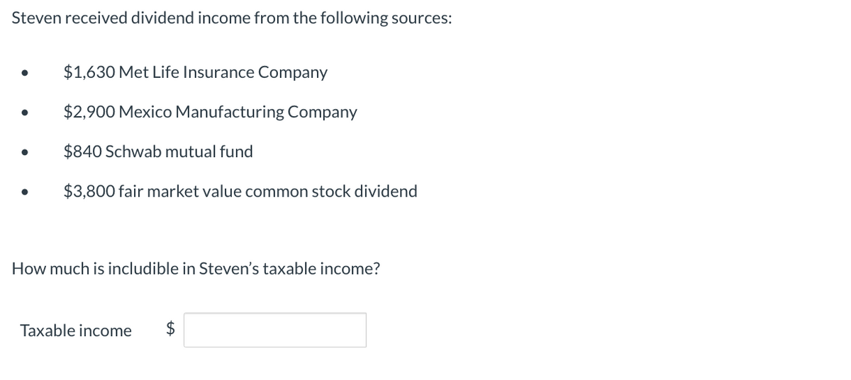 Steven received dividend income from the following sources:
●
●
$1,630 Met Life Insurance Company
$2,900 Mexico Manufacturing Company
$840 Schwab mutual fund
$3,800 fair market value common stock dividend
How much is includible in Steven's taxable income?
Taxable income $