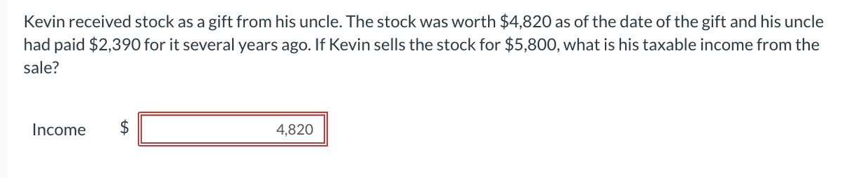 Kevin received stock as a gift from his uncle. The stock was worth $4,820 as of the date of the gift and his uncle
had paid $2,390 for it several years ago. If Kevin sells the stock for $5,800, what is his taxable income from the
sale?
tA
Income $
4,820