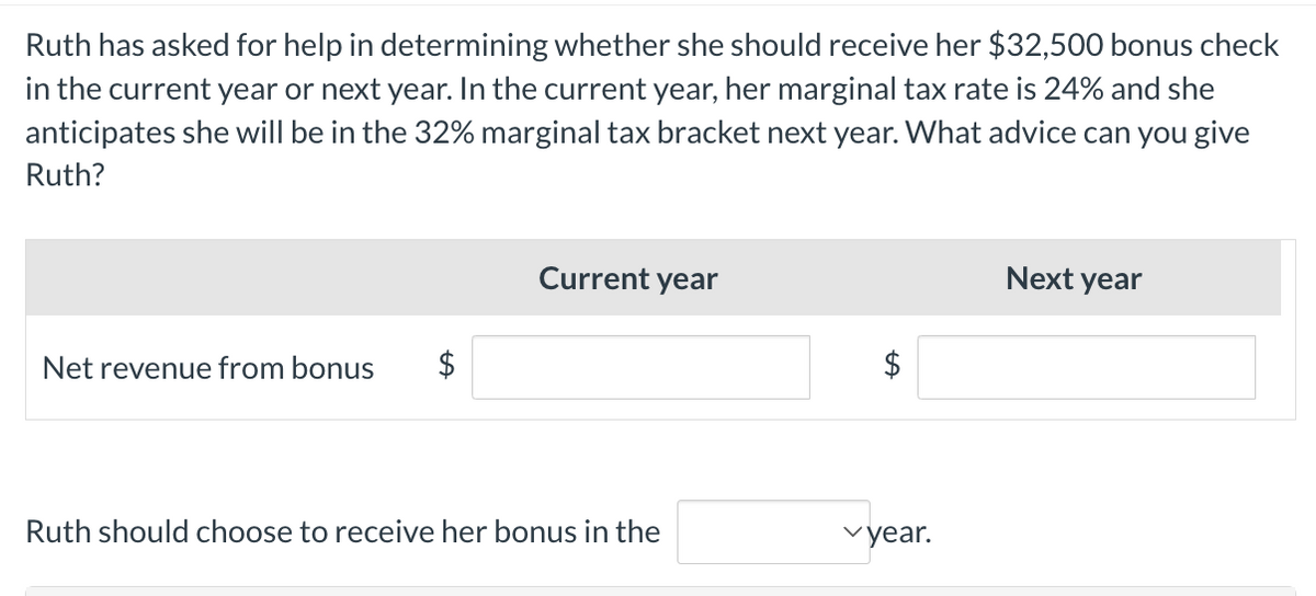 Ruth has asked for help in determining whether she should receive her $32,500 bonus check
in the current year or next year. In the current year, her marginal tax rate is 24% and she
anticipates she will be in the 32% marginal tax bracket next year. What advice can you give
Ruth?
Net revenue from bonus $
Current year
Ruth should choose to receive her bonus in the
✓year.
Next year