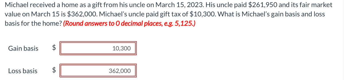 Michael received a home as a gift from his uncle on March 15, 2023. His uncle paid $261,950 and its fair market
value on March 15 is $362,000. Michael's uncle paid gift tax of $10,300. What is Michael's gain basis and loss
basis for the home? (Round answers to O decimal places, e.g. 5,125.)
Gain basis
Loss basis
$
LA
$
10,300
362,000
