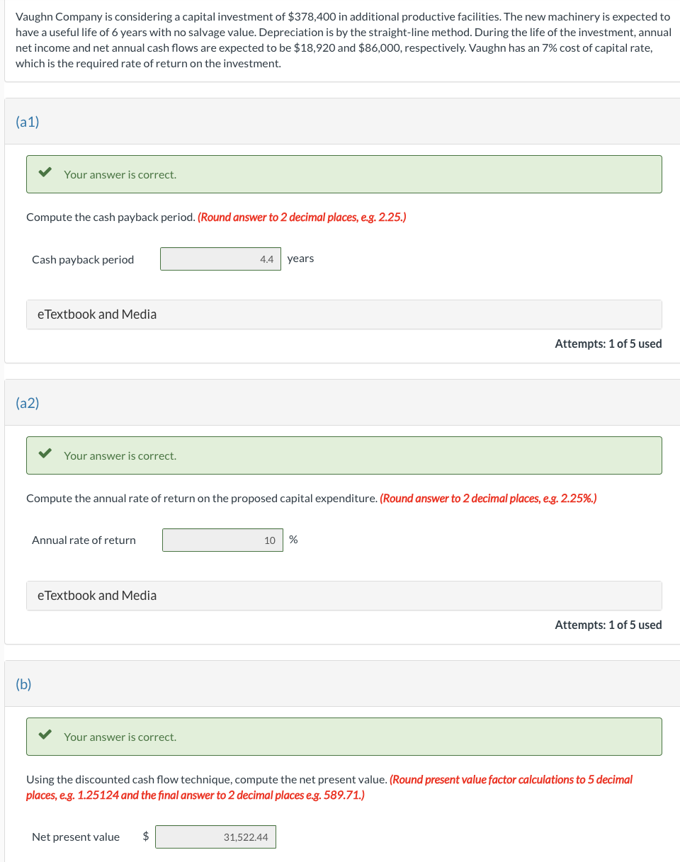 Vaughn Company is considering a capital investment of $378,400 in additional productive facilities. The new machinery is expected to
have a useful life of 6 years with no salvage value. Depreciation is by the straight-line method. During the life of the investment, annual
net income and net annual cash flows are expected to be $18,920 and $86,000, respectively. Vaughn has an 7% cost of capital rate,
which is the required rate of return on the investment.
(a1)
Compute the cash payback period. (Round answer to 2 decimal places, e.g. 2.25.)
Your answer is correct.
Cash payback period
(a2)
eTextbook and Media
(b)
Your answer is correct.
Annual rate of return
Compute the annual rate of return on the proposed capital expenditure. (Round answer to 2 decimal places, e.g. 2.25%.)
eTextbook and Media
Your answer is correct.
4.4 years
Net present value $
10 %
Attempts: 1 of 5 used
Using the discounted cash flow technique, compute the net present value. (Round present value factor calculations to 5 decimal
places, e.g. 1.25124 and the final answer to 2 decimal places e.g. 589.71.)
31,522.44
Attempts: 1 of 5 used