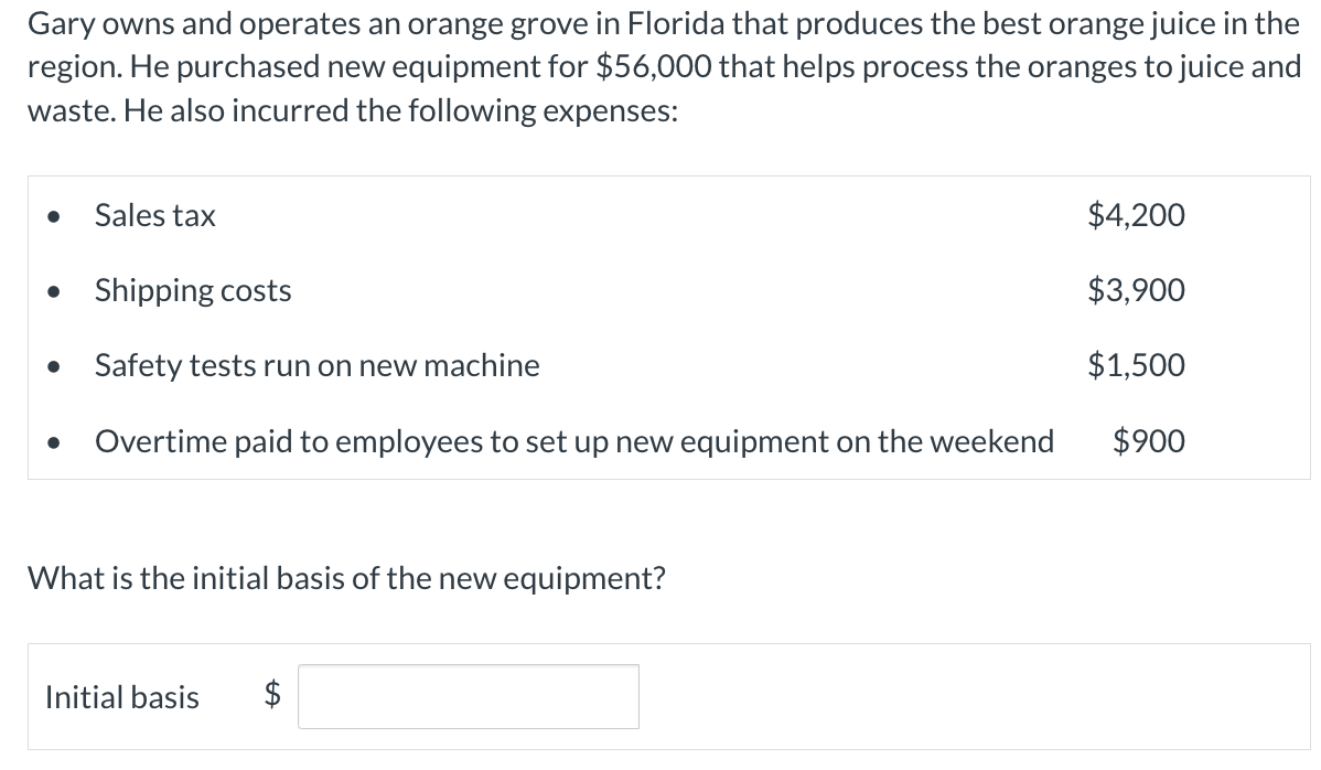 Gary owns and operates an orange grove in Florida that produces the best orange juice in the
region. He purchased new equipment for $56,000 that helps process the oranges to juice and
waste. He also incurred the following expenses:
Sales tax
Shipping costs
Safety tests run on new machine
Overtime paid to employees to set up new equipment on the weekend
What is the initial basis of the new equipment?
Initial basis $
$4,200
$3,900
$1,500
$900