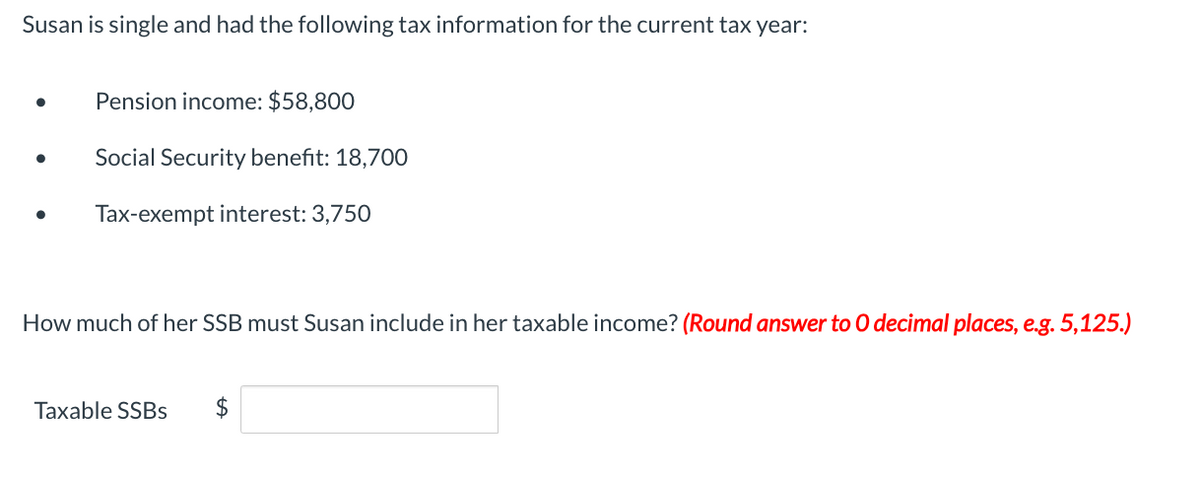 Susan is single and had the following tax information for the current tax year:
Pension income: $58,800
Social Security benefit: 18,700
Tax-exempt interest: 3,750
How much of her SSB must Susan include in her taxable income? (Round answer to O decimal places, e.g. 5,125.)
Taxable SSBs $