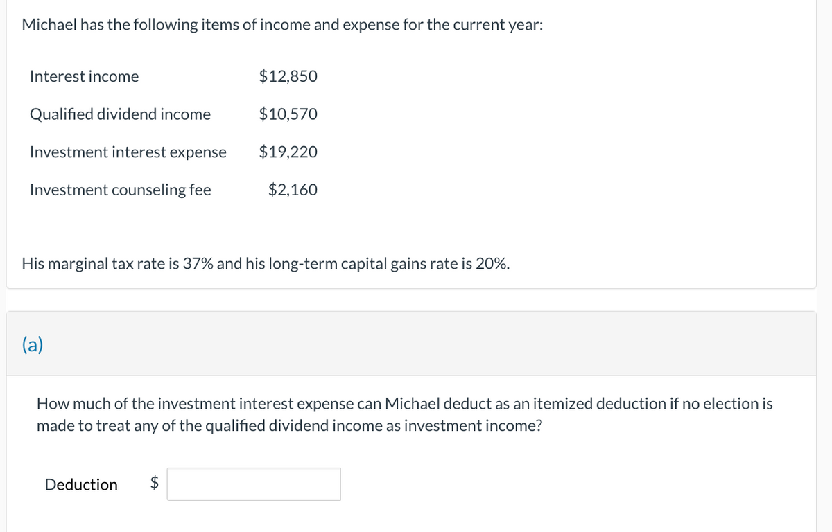 Michael has the following items of income and expense for the current year:
Interest income
Qualified dividend income
Investment interest expense
Investment counseling fee
His marginal tax rate is 37% and his long-term capital gains rate is 20%.
(a)
$12,850
$10,570
$19,220
$2,160
How much of the investment interest expense can Michael deduct as an itemized deduction if no election is
made to treat any of the qualified dividend income as investment income?
Deduction $