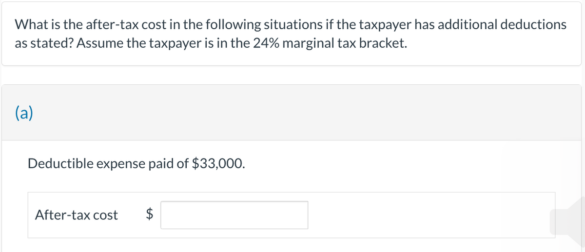 What is the after-tax cost in the following situations if the taxpayer has additional deductions
as stated? Assume the taxpayer is in the 24% marginal tax bracket.
(a)
Deductible expense paid of $33,000.
After-tax cost $