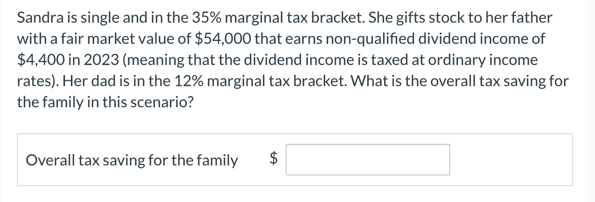Sandra is single and in the 35% marginal tax bracket. She gifts stock to her father
with a fair market value of $54,000 that earns non-qualified dividend income of
$4,400 in 2023 (meaning that the dividend income is taxed at ordinary income
rates). Her dad is in the 12% marginal tax bracket. What is the overall tax saving for
the family in this scenario?
Overall tax saving for the family