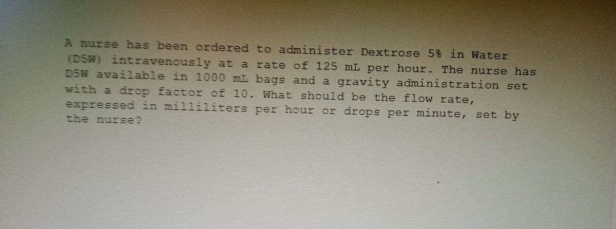 A nurse has been ordered to administer Dextrose 5% in Water
(D5W) intravenously at a rate of 125 mL per hour. The nurse has
D5W available in 1000 mL bags and a gravity administration set
with a drop factor of 10. What should be the flow rate,
expressed in milliliters per hour or drops per minute, set by
the nurse?