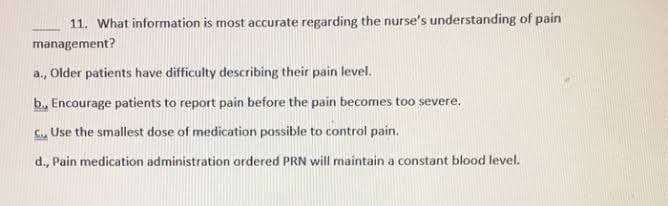 11. What information is most accurate regarding the nurse's understanding of pain
management?
a., Older patients have difficulty describing their pain level.
b., Encourage patients to report pain before the pain becomes too severe.
C., Use the smallest dose of medication possible to control pain.
d., Pain medication administration ordered PRN will maintain a constant blood level.