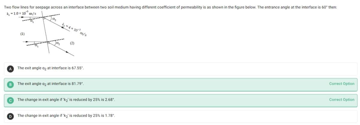 Two flow lines for seepage across an interface between two soil medium having different coefficient of permeability is as shown in the figure below. The entrance angle at the interface is 60° then:
k, =1.0 x 10° m/s
k -4 x 10 m/s
(1)
a
(2)
The exit angle az at interface is 67,55°,
A
Correct Option
B
The exit angle az at interface is 81.79,
Correct Option
The change in exit angle if 'k2' is reduced by 25% is 2.68°.
D
The change in exit angle if 'k2' is reduced by 25% is 1.78°.
