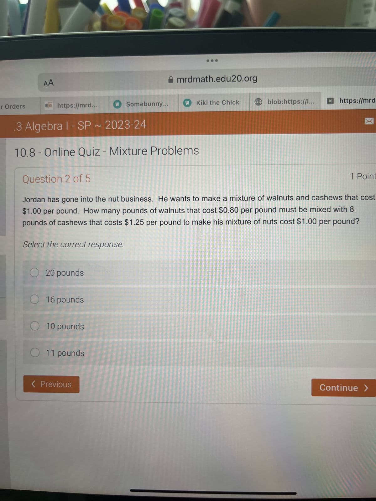 r Orders
AA
mrdmath.edu20.org
https://mrd....
w Somebunny...
W Kiki the Chick
blob:https://l...
> https://mrd
3 Algebra 1 - SP ~ 2023-24
2
10.8- Online Quiz - Mixture Problems
Question 2 of 5
1 Point
Jordan has gone into the nut business. He wants to make a mixture of walnuts and cashews that cost
$1.00 per pound. How many pounds of walnuts that cost $0.80 per pound must be mixed with 8
pounds of cashews that costs $1.25 per pound to make his mixture of nuts cost $1.00 per pound?
Select the correct response:
20 pounds
16 pounds
10 pounds
11 pounds
< Previous
Continue >
