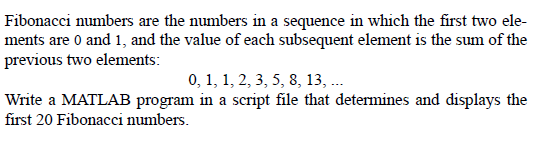 Fibonacci numbers are the numbers in a sequence in which the first two ele-
ments are 0 and 1, and the value of each subsequent element is the sum of the
previous two elements:
0, 1, 1, 2, 3, 5, 8, 13, ..
Write a MATLAB program in a script file that determines and displays the
first 20 Fibonacci numbers.
