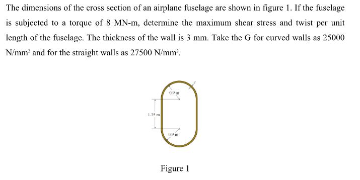 The dimensions of the cross section of an airplane fuselage are shown in figure 1. If the fuselage
is subjected to a torque of 8 MN-m, determine the maximum shear stress and twist per unit
length of the fuselage. The thickness of the wall is 3 mm. Take the G for curved walls as 25000
N/mm and for the straight walls as 27500 N/mm².
09 m
1.35 m
09 m
Figure 1
