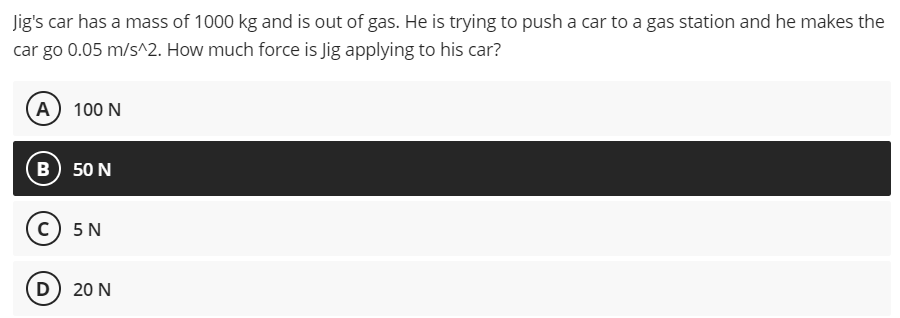 Jig's car has a mass of 1000 kg and is out of gas. He is trying to push a car to a gas station and he makes the
car go 0.05 m/s^2. How much force is Jig applying to his car?
(A) 100 N
в) 50 N
с) 5N
D) 20 N
