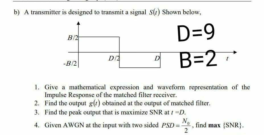 b) A transmitter is designed to transmit a signal S(t) Shown below,
D=9
B/2
B=2
D/2
D
-B/2
1. Give a mathematical expression and waveform representation of the
Impulse Response of the matched filter receiver.
2. Find the output g(t) obtained at the output of matched filter.
3. Find the peak output that is maximize SNR at t =D.
No
find max {SNR}.
2
4. Given AWGN at the input with two sided PSD =
