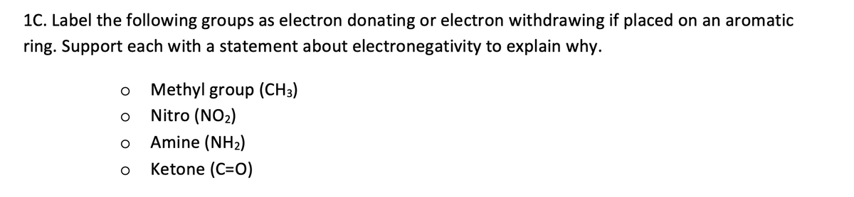 1C. Label the following groups as electron donating or electron withdrawing if placed on an aromatic
ring. Support each with a statement about electronegativity to explain why.
O
O
Methyl group (CH3)
Nitro (NO₂)
Amine (NH₂)
Ketone (C=O)
