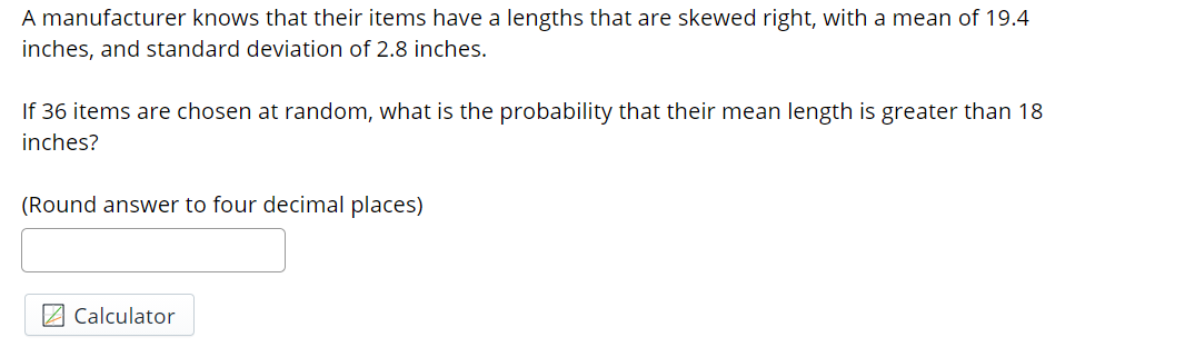 A manufacturer knows that their items have a lengths that are skewed right, with a mean of 19.4
inches, and standard deviation of 2.8 inches.
If 36 items are chosen at random, what is the probability that their mean length is greater than 18
inches?
(Round answer to four decimal places)
2 Calculator
