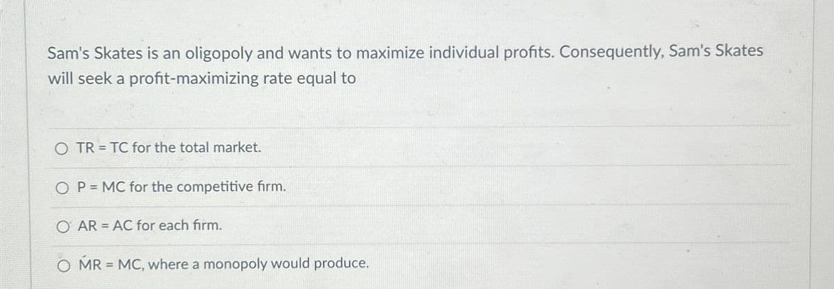 Sam's Skates is an oligopoly and wants to maximize individual profits. Consequently, Sam's Skates
will seek a profit-maximizing rate equal to
=
OTR TC for the total market.
OP MC for the competitive firm.
=
O AR AC for each firm.
MR = MC, where a monopoly would produce.