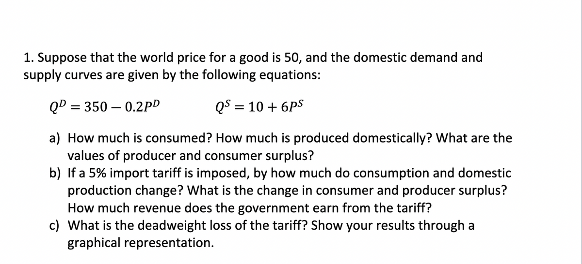 1. Suppose that the world price for a good is 50, and the domestic demand and
supply curves are given by the following equations:
QD=350-0.2PD
QS = 10 + 6PS
a) How much is consumed? How much is produced domestically? What are the
values of producer and consumer surplus?
b) If a 5% import tariff is imposed, by how much do consumption and domestic
production change? What is the change in consumer and producer surplus?
How much revenue does the government earn from the tariff?
c) What is the deadweight loss of the tariff? Show your results through a
graphical representation.