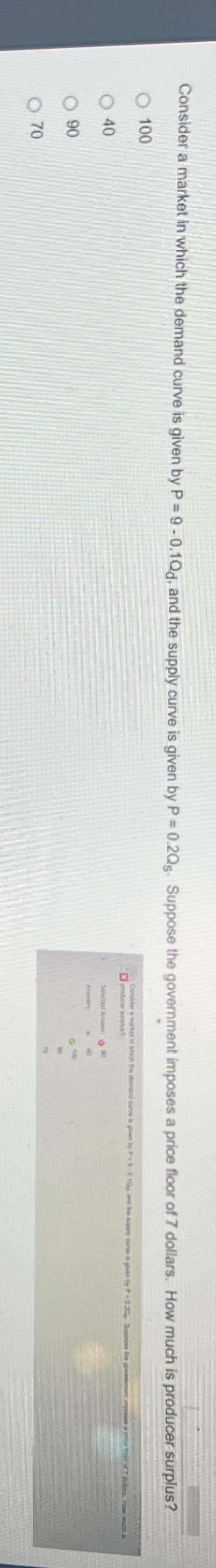 Consider a market in which the demand curve is given by P = 9 -0.1Qd, and the supply curve is given by P = 0.2Qs. Suppose the government imposes a price floor of 7 dollars. How much is producer surplus?
100
○ 40
90
070
Crider a market in which he and by 1-41
Selected Answer88
Awers
0100
70
pics of how much is