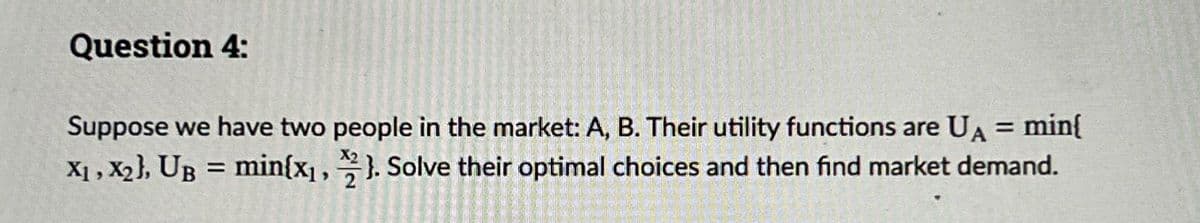 Question 4:
Suppose we have two people in the market: A, B. Their utility functions are UA = min{
X1, X2), UB = min{x1, 2}. Solve their optimal choices and then find market demand.