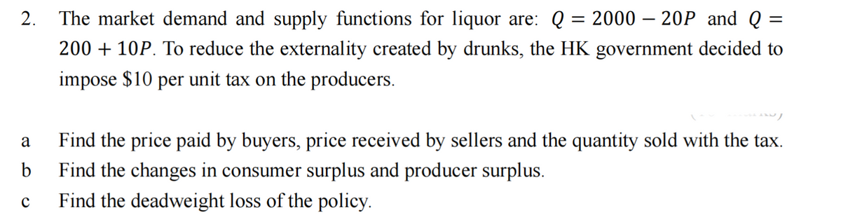 =
2. The market demand and supply functions for liquor are: Q = 2000 - 20P and Q
200 + 10P. To reduce the externality created by drunks, the HK government decided to
impose $10 per unit tax on the producers.
a Find the price paid by buyers, price received by sellers and the quantity sold with the tax.
b
Find the changes in consumer surplus and producer surplus.
с
Find the deadweight loss of the policy.