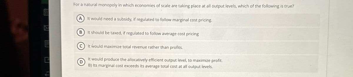 188
For a natural monopoly in which economies of scale are taking place at all output levels, which of the following is true?
(A) It would need a subsidy, if regulated to follow marginal cost pricing.
B
It should be taxed, if regulated to follow average cost pricing
C
It would maximize total revenue rather than profits.
It would produce the allocatively efficient output level, to maximize profit.
D
B) Its marginal cost exceeds its average total cost at all output levels.