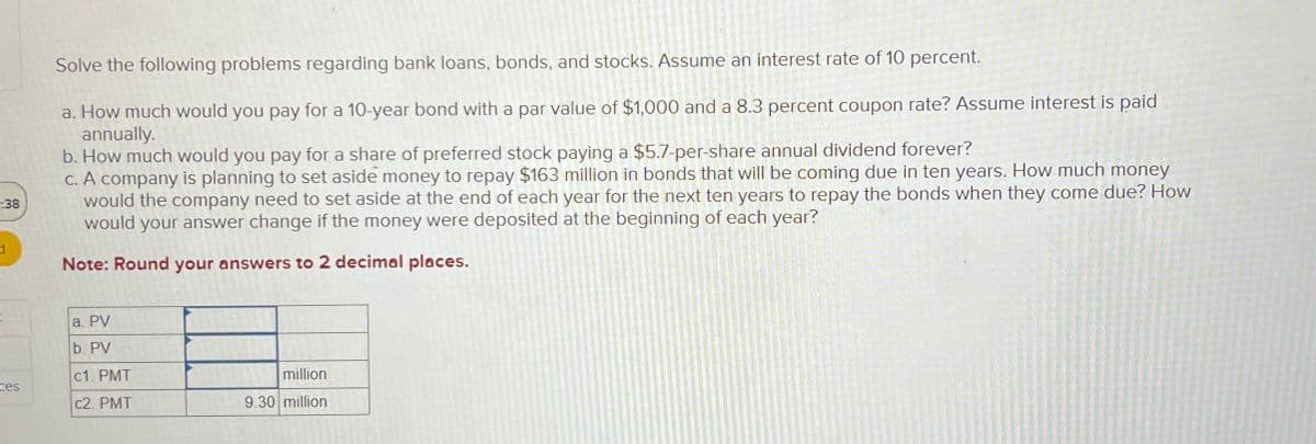 :38
Solve the following problems regarding bank loans, bonds, and stocks. Assume an interest rate of 10 percent.
a. How much would you pay for a 10-year bond with a par value of $1,000 and a 8.3 percent coupon rate? Assume interest is paid
annually.
b. How much would you pay for a share of preferred stock paying a $5.7-per-share annual dividend forever?
c. A company is planning to set aside money to repay $163 million in bonds that will be coming due in ten years. How much money
would the company need to set aside at the end of each year for the next ten years to repay the bonds when they come due? How
would your answer change if the money were deposited at the beginning of each year?
Note: Round your answers to 2 decimal places.
a. PV
b. PV
c1. PMT
million
tes
c2. PMT
9.30 million