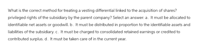 What is the correct method for treating a vesting differential linked to the acquisition of shares?
privileged rights of the subsidiary by the parent company? Select an answer: a. It must be allocated to
identifiable net assets or goodwill. b. It must be distributed in proportion to the identifiable assets and
liabilities of the subsidiary. c. It must be charged to consolidated retained earnings or credited to
contributed surplus. d. It must be taken care of in the current year.