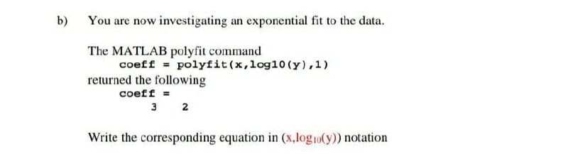 b)
You are now investigating an exponential fit to the data.
The MATLAB polyfit command
coeff = polyfit(x,log10 (y), 1)
returned the following
coeff =
3 2
Write the corresponding equation in (x,log10(y)) notation
