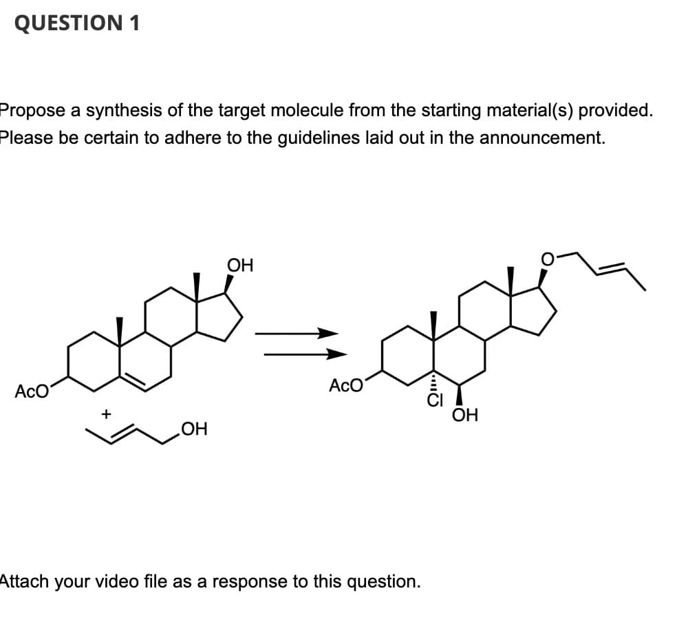 QUESTION 1
Propose a synthesis of the target molecule from the starting material(s) provided.
Please be certain to adhere to the guidelines laid out in the announcement.
OH
ACO
ACO
OH
.OH
Attach your video file as a response to this question.