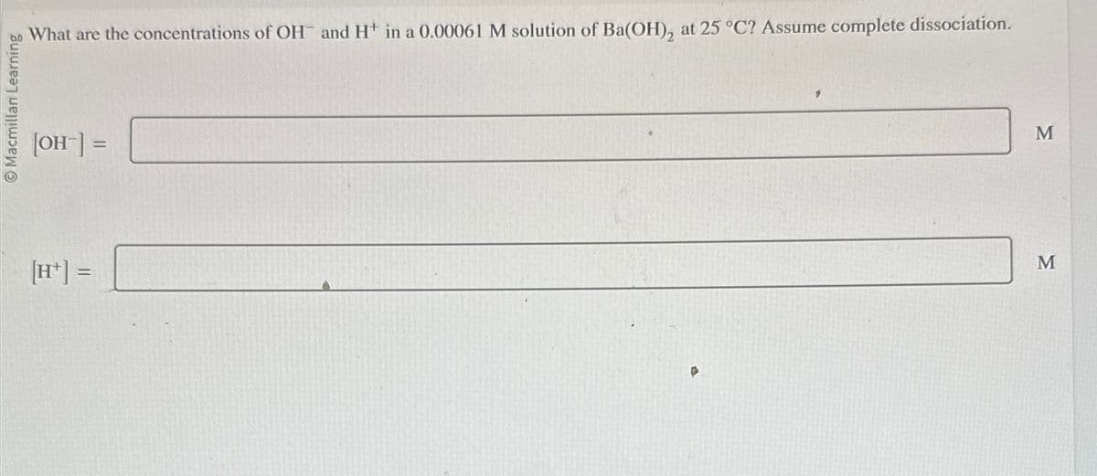 Macmillan Learning
What are the concentrations of OH and H+ in a 0.00061 M solution of Ba(OH), at 25 °C? Assume complete dissociation.
[OH] =
[H+] =
M
M