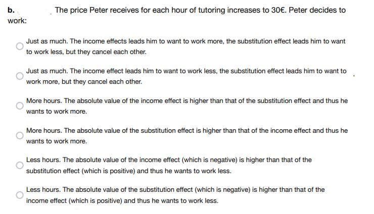The price Peter receives for each hour of tutoring increases to 30€. Peter decides to
b.
work:
Just as much. The income effects leads him to want to work more, the substitution effect leads him to want
to work less, but they cancel each other.
Just as much. The income effect leads him to want to work less, the substitution effect leads him to want to
work more, but they cancel each other.
More hours. The absolute value of the income effect is higher than that of the substitution effect and thus he
wants to work more.
More hours. The absolute value of the substitution effect is higher than that of the income effect and thus he
wants to work more.
Less hours. The absolute value of the income effect (which is negative) is higher than that of the
substitution effect (which is positive) and thus he wants to work less.
Less hours. The absolute value of the substitution effect (which is negative) is higher than that of the
income effect (which is positive) and thus he wants to work less.