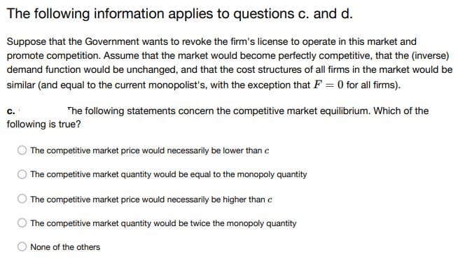 The following information applies to questions c. and d.
Suppose that the Government wants to revoke the firm's license to operate in this market and
promote competition. Assume that the market would become perfectly competitive, that the (inverse)
demand function would be unchanged, and that the cost structures of all firms in the market would be
similar (and equal to the current monopolist's, with the exception that F = 0 for all firms).
C.
The following statements concern the competitive market equilibrium. Which of the
following is true?
The competitive market price would necessarily be lower than c
The competitive market quantity would be equal to the monopoly quantity
The competitive market price would necessarily be higher than c
The competitive market quantity would be twice the monopoly quantity
None of the others