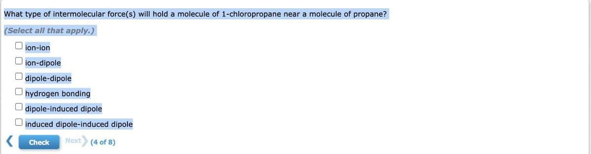 What type of intermolecular force(s) will hold a molecule of 1-chloropropane near a molecule of propane?
(Select all that apply.)
000
ion-ion
ion-dipole
dipole-dipole
hydrogen bonding
dipole-induced dipole
induced dipole-induced dipole
Next (4 of 8)
Check