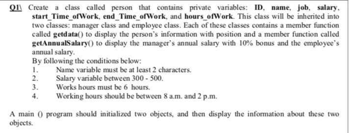 Q1 Create a class called person that contains private variables: ID, name, job, salary,
start_Time_ofWork, end Time_ofWork, and hours ofWork. This class will be inherited into
two classes: manager class and employee class. Each of these classes contains a member function
called getdata() to display the person's information with position and a member function called
getAnnualSalary() to display the manager's annual salary with 10% bonus and the employee's
annual salary.
By following the conditions below:
1.
2.
Name variable must be at least 2 characters.
Salary variable between 300 - 500.
Works hours must be 6 hours.
3.
4.
Working hours should be between 8 a.m. and 2 p.m.
A main () program should initialized two objects, and then display the information about these two
objects.
