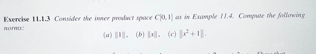 Exercise 11.1.3 Consider the inner product space C[0, 1] as in Example 11.4. Compute the following
norms:
(a) ||1||, (b) ||x||, (c) ||x² +1||.
Show that