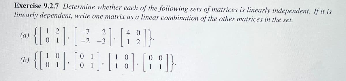 Exercise 9.2.7 Determine whether each of the following sets of matrices is linearly independent. If it is
linearly dependent, write one matrix as a linear combination of the other matrices in the set.
(a)
(b)
12
-7 2
4
(3 319)
[
1
12
-2
10
{[%],
]. [8
01
1
0 1
-3
1 0
0 0
[8] [89]}
10
1
1