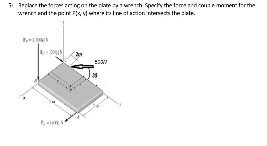 5- Replace the forces acting on the plate by a wrench. Specify the force and couple moment for the
wrench and the point P(x, y) where its line of action intersects the plate.
F, = |-300k) N
%3D
Fe= [200j| N
2m
500N
30
F = (4001) N
