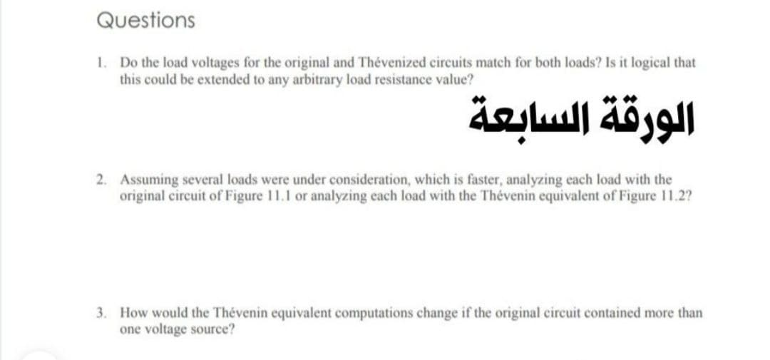 Questions
1. Do the load voltages for the original and Thévenized circuits match for both loads? Is it logical that
this could be extended to any arbitrary load resistance value?
الورقة السابعة
2. Assuming several loads were under consideration, which is faster, analyzing each load with the
original circuit of Figure 11.1 or analyzing each load with the Thévenin equivalent of Figure 11.2?
3. How would the Thévenin equivalent computations change if the original circuit contained more than
one voltage source?
