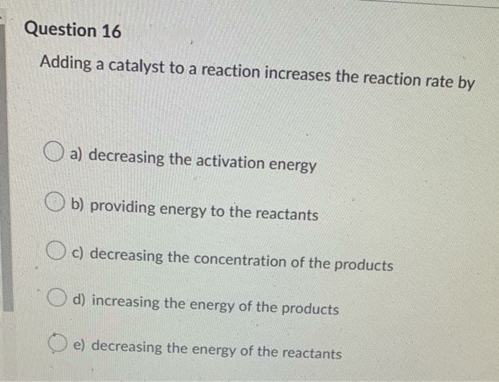 Question 16
Adding a catalyst to a reaction increases the reaction rate by
a) decreasing the activation energy
O b) providing energy to the reactants
O c) decreasing the concentration of the products
d) increasing the energy of the products
e) decreasing the energy of the reactants
