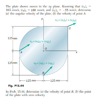 The plate shown moves in the xy plane. Knowing that (t): -
165 mm/s, (B), - 180 mm/s, and (c)y=-55 mm/s, determine
(a) the angular velocity of the plate, (b) the velocity of point A.
vc=(ve)xi + (velyi
125mm
125mm
4
VA= (VA) x + (VA)y!
VB = (VB) x! + (vely)
-125 mm-
0
B
125 mm-
с
Fig. P15.44
In Prob. 15.44, determine (a) the velocity of point B, (b) the point
of the plate with zero velocity.