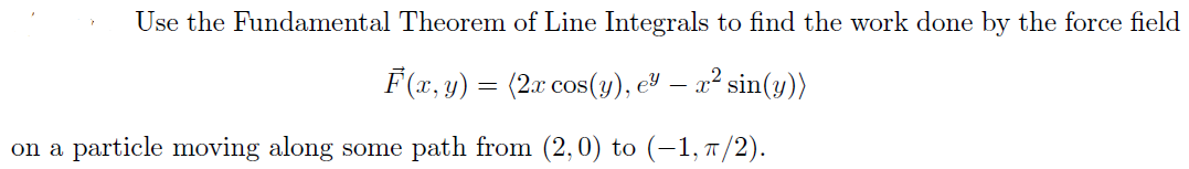 Use the Fundamental Theorem of Line Integrals to find the work done by the force field
F(x, y) = (2x cos(y), eª — x² sin(y))
on a particle moving along some path from (2,0) to (-1, π/2).
7