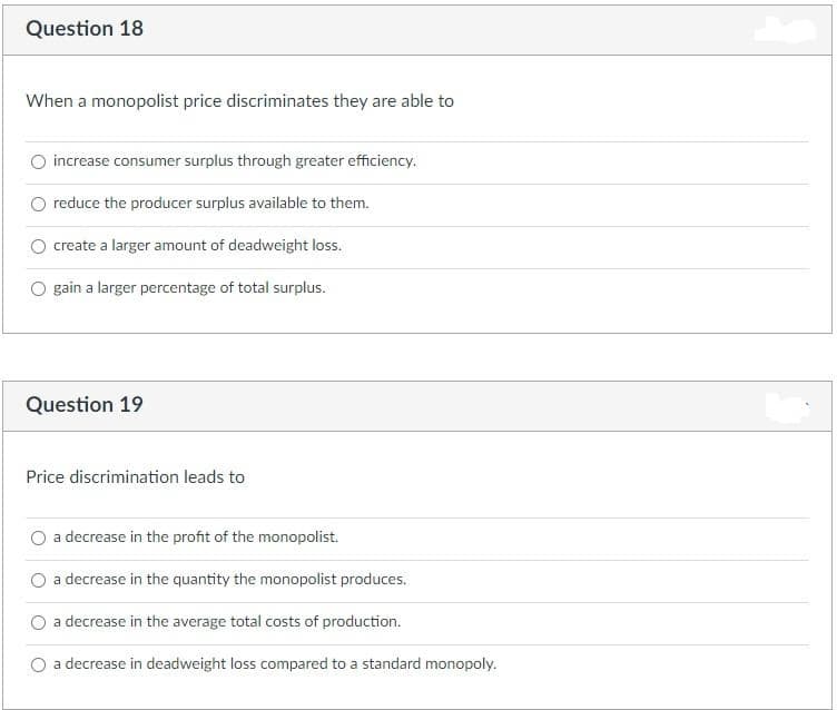 Question 18
When a monopolist price discriminates they are able to
increase consumer surplus through greater efficiency.
reduce the producer surplus available to them.
create a larger amount of deadweight loss.
O gain a larger percentage of total surplus.
Question 19
Price discrimination leads to
a decrease in the profit of the monopolist.
a decrease in the quantity the monopolist produces.
a decrease in the average total costs of production.
a decrease in deadweight loss compared to a standard monopoly.